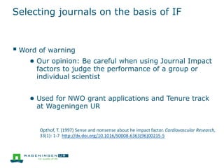 Selecting journals on the basis of IF
 Word of warning
● Our opinion: Be careful when using Journal Impact
factors to judge the performance of a group or
individual scientist
● Used for NWO grant applications and Tenure track
at Wageningen UR
Opthof, T. (1997) Sense and nonsense about he impact factor. Cardiovascular Research,
33(1): 1-7 http://dx.doi.org/10.1016/S0008-6363(96)00215-5
 