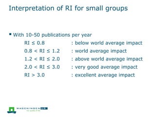 Interpretation of RI for small groups
 With 10-50 publications per year
RI ≤ 0.8 : below world average impact
0.8 < RI ≤ 1.2 : world average impact
1.2 < RI ≤ 2.0 : above world average impact
2.0 < RI ≤ 3.0 : very good average impact
RI > 3.0 : excellent average impact
 