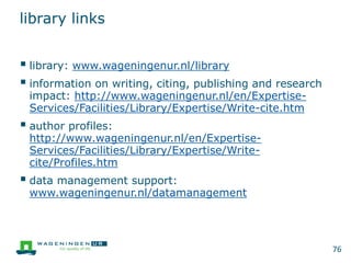 library links
 library: www.wageningenur.nl/library
 information on writing, citing, publishing and research
impact: http://www.wageningenur.nl/en/Expertise-
Services/Facilities/Library/Expertise/Write-cite.htm
 author profiles:
http://www.wageningenur.nl/en/Expertise-
Services/Facilities/Library/Expertise/Write-
cite/Profiles.htm
 data management support:
www.wageningenur.nl/datamanagement
76
 