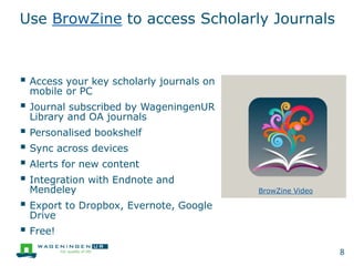 Use BrowZine to access Scholarly Journals
 Access your key scholarly journals on
mobile or PC
 Journal subscribed by WageningenUR
Library and OA journals
 Personalised bookshelf
 Sync across devices
 Alerts for new content
 Integration with Endnote and
Mendeley
 Export to Dropbox, Evernote, Google
Drive
 Free!
8
BrowZine Video
 