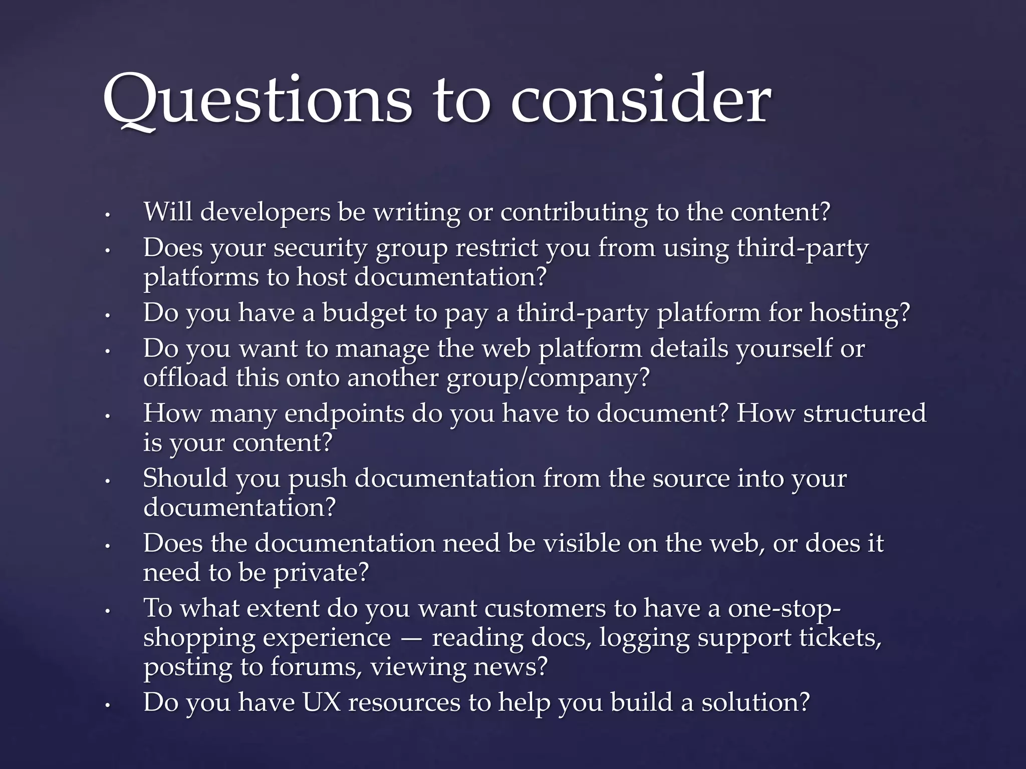 • Will developers be writing or contributing to the content?
• Does your security group restrict you from using third-party
platforms to host documentation?
• Do you have a budget to pay a third-party platform for hosting?
• Do you want to manage the web platform details yourself or
offload this onto another group/company?
• How many endpoints do you have to document? How structured
is your content?
• Should you push documentation from the source into your
documentation?
• Does the documentation need be visible on the web, or does it
need to be private?
• To what extent do you want customers to have a one-stop-
shopping experience — reading docs, logging support tickets,
posting to forums, viewing news?
• Do you have UX resources to help you build a solution?
Questions to consider
 