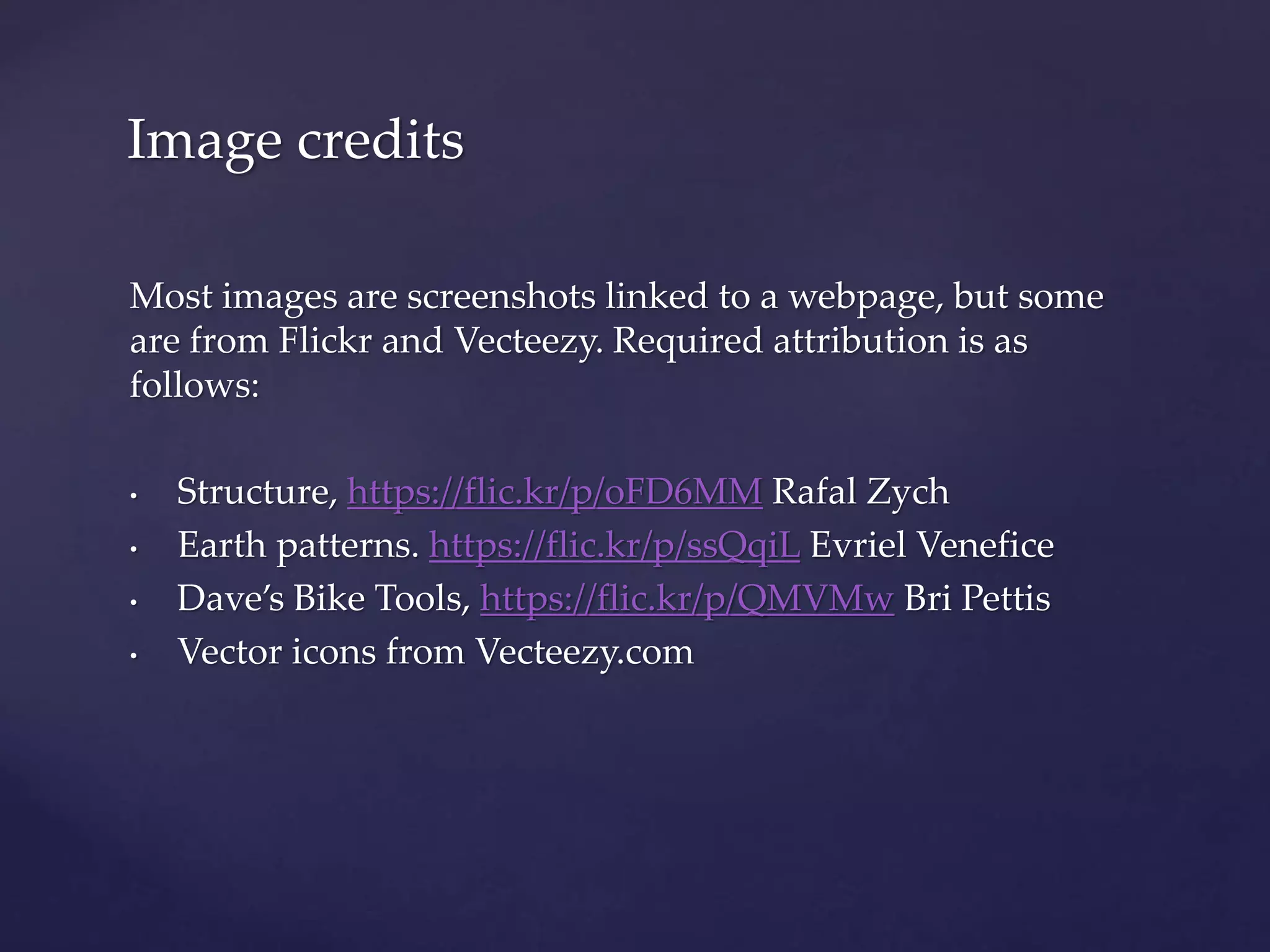Most images are screenshots linked to a webpage, but some
are from Flickr and Vecteezy. Required attribution is as
follows:
• Structure, https://flic.kr/p/oFD6MM Rafal Zych
• Earth patterns. https://flic.kr/p/ssQqiL Evriel Venefice
• Dave’s Bike Tools, https://flic.kr/p/QMVMw Bri Pettis
• Vector icons from Vecteezy.com
Image credits
 
