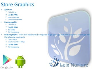 Store Graphics
•   App Icon
        512 x 512 px
      32-bit PNG
        Max size 1024KB
        Transparency allowed
•   Promo graphic
        180 x 120 px
      24-bit PNG
        No border
        No Transparency
•   Feature graphic This is also optional but is required to get your app featured anywhere. This image has
    the following constraints
        1024 x 500 px
        safe frame of 924 x 400 px
      24-bit PNG
        No Transparency
 