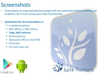 Screenshots
• Screenshots are important because people will see screenshot before installing app
  on phone. So it must convey your main functionality.

• Constraints for the screenshots are
       6 additional optional
       480 x 800 px, or 480 x 854 px
       72dpi, RGB, flattened
       No transparency
       High quality JPEG or 24-bit PNG
       No borders
       Can show status bar
 