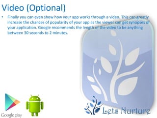 Video (Optional)
• Finally you can even show how your app works through a video. This can greatly
  increase the chances of popularity of your app as the viewer can get synopses of
  your application. Google recommends the length of the video to be anything
  between 30 seconds to 2 minutes.
 