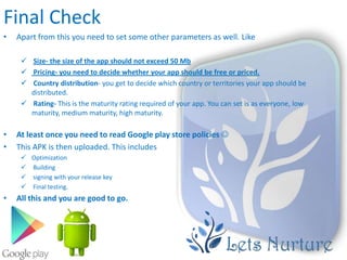 Final Check
•   Apart from this you need to set some other parameters as well. Like

      Size- the size of the app should not exceed 50 Mb
      Pricing- you need to decide whether your app should be free or priced.
      Country distribution- you get to decide which country or territories your app should be
       distributed.
      Rating- This is the maturity rating required of your app. You can set is as everyone, low
       maturity, medium maturity, high maturity.

•   At least once you need to read Google play store policies 
•   This APK is then uploaded. This includes
      Optimization
      Building
      signing with your release key
      Final testing.
•   All this and you are good to go.
 