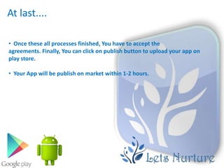 At last....

• Once these all processes finished, You have to accept the
agreements. Finally, You can click on publish button to upload your app on
play store.

• Your App will be publish on market within 1-2 hours.
 