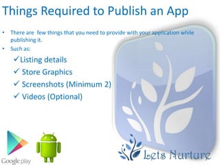 Things Required to Publish an App
• There are few things that you need to provide with your application while
  publishing it.
• Such as:
    Listing details
     Store Graphics
     Screenshots (Minimum 2)
     Videos (Optional)
 