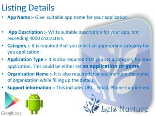 Listing Details
• App Name :- Give suitable app name for your application.

• App Description :- Write suitable description for your app, not
  exceeding 4000 characters.
• Category :- It is required that you select an appropriate category for
  you application.
• Application Type :- It is also required that you set a category for your
  application. This could be either set as application or game
• Organization Name :- It is also required that you mention the name
  of organization while filling up the details.
• Support information :- This includes URL , Email, Phone number etc.
 