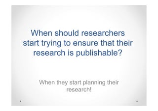 When should researchers
start trying to ensure that their
research is publishable?

When they start planning their
research!

 