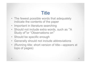 Title
• The fewest possible words that adequately
indicate the contents of the paper
• Important in literature searching
• Should not include extra words, such as “A
Study of”or “Observations on”
• Should be specific enough
• Generally should not include abbreviations
• (Running title: short version of title—appears at
tops of pages)

 