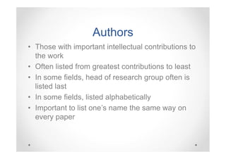 Authors
• Those with important intellectual contributions to
the work
• Often listed from greatest contributions to least
• In some fields, head of research group often is
listed last
• In some fields, listed alphabetically
• Important to list one’s name the same way on
every paper

 