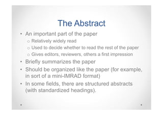 The Abstract
• An important part of the paper
o Relatively widely read
o Used to decide whether to read the rest of the paper
o Gives editors, reviewers, others a first impression

• Briefly summarizes the paper
• Should be organized like the paper (for example,
in sort of a mini-IMRAD format)
• In some fields, there are structured abstracts
(with standardized headings).

 