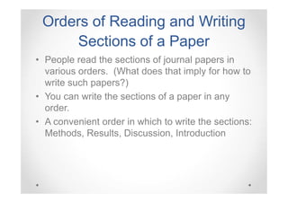 Orders of Reading and Writing
Sections of a Paper
• People read the sections of journal papers in
various orders. (What does that imply for how to
write such papers?)
• You can write the sections of a paper in any
order.
• A convenient order in which to write the sections:
Methods, Results, Discussion, Introduction

 