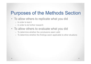 Purposes of the Methods Section
• To allow others to replicate what you did
o In order to test it
o In order to do further research

• To allow others to evaluate what you did
o To determine whether the conclusions seem valid
o To determine whether the findings seem applicable to other situations

 