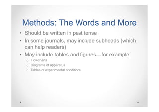 Methods: The Words and More
• Should be written in past tense
• In some journals, may include subheads (which
can help readers)
• May include tables and figures—for example:
o Flowcharts
o Diagrams of apparatus
o Tables of experimental conditions

 
