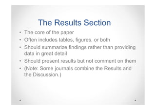 The Results Section
• The core of the paper
• Often includes tables, figures, or both
• Should summarize findings rather than providing
data in great detail
• Should present results but not comment on them
• (Note: Some journals combine the Results and
the Discussion.)

 