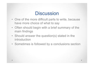 Discussion
• One of the more difficult parts to write, because
have more choice of what to say
• Often should begin with a brief summary of the
main findings
• Should answer the question(s) stated in the
introduction
• Sometimes is followed by a conclusions section

 