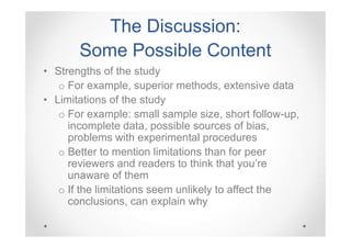 The Discussion:
Some Possible Content
• Strengths of the study
o For example, superior methods, extensive data
• Limitations of the study
o For example: small sample size, short follow-up,
incomplete data, possible sources of bias,
problems with experimental procedures
o Better to mention limitations than for peer
reviewers and readers to think that you’re
unaware of them
o If the limitations seem unlikely to affect the
conclusions, can explain why

 