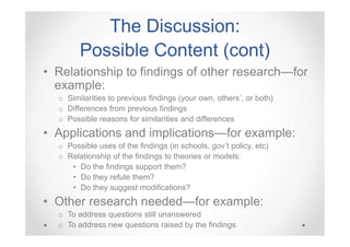The Discussion:
Possible Content (cont)
• Relationship to findings of other research—for
example:
o Similarities to previous findings (your own, others’, or both)
o Differences from previous findings
o Possible reasons for similarities and differences

• Applications and implications—for example:
o Possible uses of the findings (in schools, gov’t policy, etc)
o Relationship of the findings to theories or models:
• Do the findings support them?
• Do they refute them?
• Do they suggest modifications?

• Other research needed—for example:
o To address questions still unanswered
o To address new questions raised by the findings

 