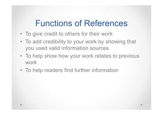 Functions of References
• To give credit to others for their work
• To add credibility to your work by showing that
you used valid information sources
• To help show how your work relates to previous
work
• To help readers find further information

 
