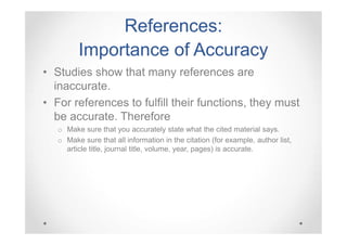 References:
Importance of Accuracy
• Studies show that many references are
inaccurate.
• For references to fulfill their functions, they must
be accurate. Therefore
o Make sure that you accurately state what the cited material says.
o Make sure that all information in the citation (for example, author list,
article title, journal title, volume, year, pages) is accurate.

 