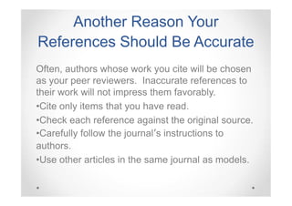 Another Reason Your
References Should Be Accurate
Often, authors whose work you cite will be chosen
as your peer reviewers. Inaccurate references to
their work will not impress them favorably.
•Cite only items that you have read.
•Check each reference against the original source.
•Carefully follow the journal’s instructions to
authors.
•Use other articles in the same journal as models.

 