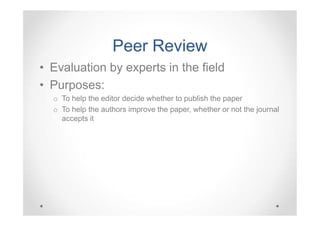Peer Review
• Evaluation by experts in the field
• Purposes:
o To help the editor decide whether to publish the paper
o To help the authors improve the paper, whether or not the journal
accepts it

 