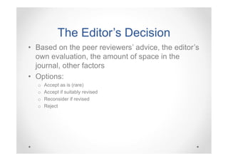 The Editor ’s Decision
Editor’
• Based on the peer reviewers’ advice, the editor’s
own evaluation, the amount of space in the
journal, other factors
• Options:
o
o
o
o

Accept as is (rare)
Accept if suitably revised
Reconsider if revised
Reject

 