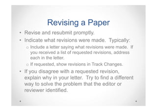 Revising a Paper
• Revise and resubmit promptly.
• Indicate what revisions were made. Typically:
o Include a letter saying what revisions were made. If
you received a list of requested revisions, address
each in the letter.
o If requested, show revisions in Track Changes.

• If you disagree with a requested revision,
explain why in your letter. Try to find a different
way to solve the problem that the editor or
reviewer identified.

 