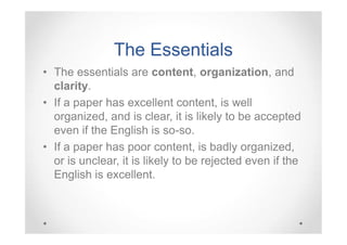 The Essentials
• The essentials are content, organization, and
clarity.
• If a paper has excellent content, is well
organized, and is clear, it is likely to be accepted
even if the English is so-so.
• If a paper has poor content, is badly organized,
or is unclear, it is likely to be rejected even if the
English is excellent.

 