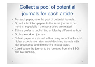 Collect a pool of potential
journals for each article
• For each paper, note the pool of potential journals.
• Do not submit two papers to the same journal in two
months, especially if the two articles are related.
• Editors prefer to publish two articles by different authors.
• Do homework on journals.
• Submit paper to a journal with a rising impact factor and
higher acceptance rates. avoid declining journals with
low acceptance and diminishing impact factor.
• Could cause the journal to be removed from the SSCI
and SCI ranking.

 