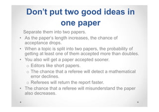 Don't put two good ideas in
one paper
•
•
•

•

Separate them into two papers.
As the paper's length increases, the chance of
acceptance drops.
When a topic is split into two papers, the probability of
getting at least one of them accepted more than doubles.
You also will get a paper accepted sooner.
o Editors like short papers.
o The chance that a referee will detect a mathematical
error declines.
o Referees will return the report faster.
The chance that a referee will misunderstand the paper
also decreases.

 
