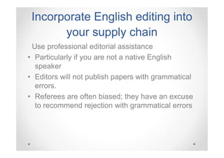 Incorporate English editing into
your supply chain
Use professional editorial assistance
• Particularly if you are not a native English
speaker
• Editors will not publish papers with grammatical
errors.
• Referees are often biased; they have an excuse
to recommend rejection with grammatical errors

 
