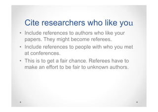 Cite researchers who like you
you
• Include references to authors who like your
papers. They might become referees.
• Include references to people with who you met
at conferences.
• This is to get a fair chance. Referees have to
make an effort to be fair to unknown authors.

 
