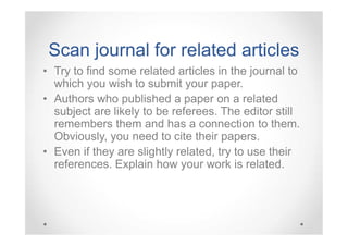 Scan journal for related articles
• Try to find some related articles in the journal to
which you wish to submit your paper.
• Authors who published a paper on a related
subject are likely to be referees. The editor still
remembers them and has a connection to them.
Obviously, you need to cite their papers.
• Even if they are slightly related, try to use their
references. Explain how your work is related.

 