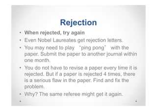 Rejection
• When rejected, try again
• Even Nobel Laureates get rejection letters.
• You may need to play “ping pong” with the
paper. Submit the paper to another journal within
one month.
• You do not have to revise a paper every time it is
rejected. But if a paper is rejected 4 times, there
is a serious flaw in the paper. Find and fix the
problem.
• Why? The same referee might get it again.

 