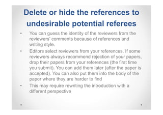 Delete or hide the references to
undesirable potential referees
•

•

•

You can guess the identity of the reviewers from the
reviewers’ comments because of references and
writing style.
Editors select reviewers from your references. If some
reviewers always recommend rejection of your papers,
drop their papers from your references (the first time
you submit). You can add them later (after the paper is
accepted). You can also put them into the body of the
paper where they are harder to find
This may require rewriting the introduction with a
different perspective

 