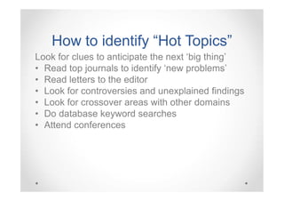 How to identify “Hot Topics”
Look for clues to anticipate the next ‘big thing’
• Read top journals to identify ‘new problems’
• Read letters to the editor
• Look for controversies and unexplained findings
• Look for crossover areas with other domains
• Do database keyword searches
• Attend conferences

 