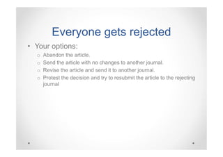 Everyone gets rejected
• Your options:
o
o
o
o

Abandon the article.
Send the article with no changes to another journal.
Revise the article and send it to another journal.
Protest the decision and try to resubmit the article to the rejecting
journal

 