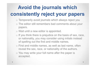 Avoid the journals which
consistently reject your papers
o Temporarily avoid journals which always reject you
o The editor still remembers bad comments about your
papers.
o Wait until a new editor is appointed.
o If you think there is prejudice on the basis of sex, race,
or nationality, you may consider using initials instead
of spelling out the first and middle names.
o First and middle names, as well as last name, often
reveal the sex, race, or nationality of the authors.
o You may write your full name after the paper is
accepted.

 