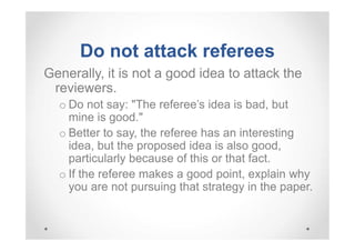Do not attack referees
Generally, it is not a good idea to attack the
reviewers.
o Do not say: "The referee's idea is bad, but
mine is good."
o Better to say, the referee has an interesting
idea, but the proposed idea is also good,
particularly because of this or that fact.
o If the referee makes a good point, explain why
you are not pursuing that strategy in the paper.

 