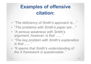 Examples of offensive
citation:
• “The deficiency of Smith’s approach is...”
• “The problems with Smith’s paper are…"
• “A serious weakness with Smith’s
argument, however, is that ......”
• “The key problem with Smith’s explanation
is that ......”
• “It seems that Smith’s understanding of
the X framework is questionable.”

 
