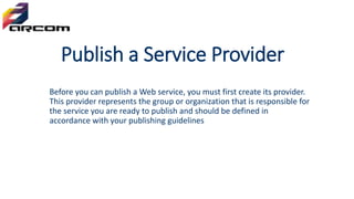 Publish a Service Provider
Before you can publish a Web service, you must first create its provider.
This provider represents the group or organization that is responsible for
the service you are ready to publish and should be defined in
accordance with your publishing guidelines
 