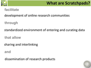 What are Scratchpads?
facilitate
development of online research communities

through

standardized environment of entering and curating data

that allow
sharing and interlinking

and

dissemination of research products
 