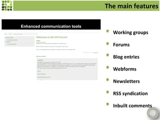The main features

Enhanced communication tools
                                 Working groups

                                 Forums

                                 Blog entries

                                 Webforms

                                 Newsletters

                                 RSS syndication

                                 Inbuilt comments
 