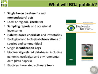What will BDJ publish?
• Single taxon treatments and
  nomenclatural acts
• Local or regional checklists
• Sampling reports and occasional
  inventories
• Habitat-based checklists and inventories
• Ecological and biological observations of
  species and communities?
• Single identification keys
• biodiversity-related databases, including
  genomic, ecological and environmental
  data (data papers)
• Biodiversity-related software tools
 
