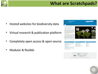What are Scratchpads?



• Hosted websites for biodiversity data

• Virtual research & publication platform

• Completely open access & open source

• Modular & flexible
 