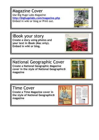 Magazine Cover
Use Big Huge Labs Magazine
http://bighugelabs.com/magazine.php
Embed in wiki or blog or Print out.




iBook your story
Create a story using photos and
your text in iBook (Mac only).
Embed in wiki or blog.




National Geographic Cover
Create a National Geographic Magazine
cover in the style of National Geographic®
magazine




Time Cover
Create a Time Magazine cover in
the style of National Geographic®
magazine
 