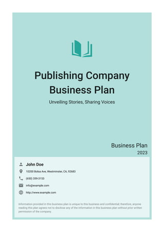 Publishing Company
Business Plan
Unveiling Stories, Sharing Voices
Business Plan
2023
John Doe

10200 Bolsa Ave, Westminster, CA, 92683

(650) 359-3153

info@example.com

http://www.example.com

Information provided in this business plan is unique to this business and confidential; therefore, anyone
reading this plan agrees not to disclose any of the information in this business plan without prior written
permission of the company.
 